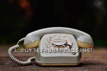 2、2012年飛天茅臺整箱未開封能值多少錢呢？