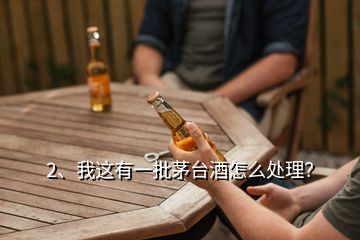 2、我這有一批茅臺酒怎么處理？