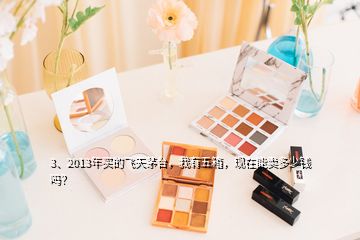 3、2013年買的飛天茅臺，我有五箱，現(xiàn)在能賣多少錢嗎？