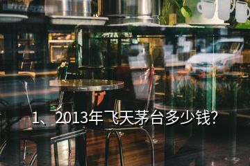 1、2013年飛天茅臺多少錢？