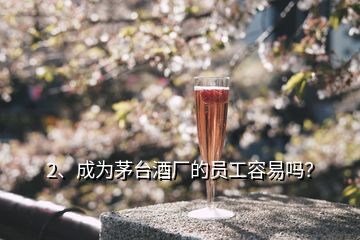 2、成為茅臺酒廠的員工容易嗎？