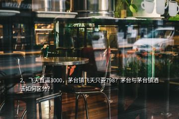 2、飛天直逼3000，茅臺鎮(zhèn)飛天只要798？茅臺與茅臺鎮(zhèn)酒該如何區(qū)分？