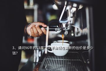 3、請問96年的53度飛天茅臺現在最新的估價是多少錢？