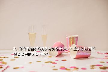 2、茅臺老酒市場的參考價(jià)格是多少？應(yīng)該如何選擇適合自己的茅臺老酒？