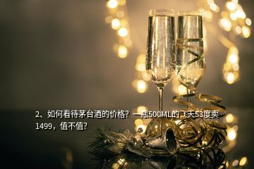 2、如何看待茅臺酒的價格？一瓶500ML的飛天53度賣1499，值不值？