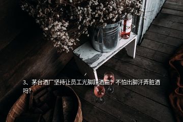 3、茅臺酒廠堅持讓員工光腳踩酒曲，不怕出腳汗弄臟酒嗎？