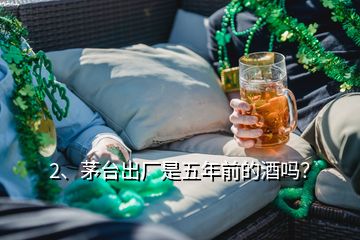 2、茅臺出廠是五年前的酒嗎？