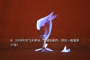 4、2008年的飛天茅臺，普通包裝的，現(xiàn)在一瓶值多少錢？