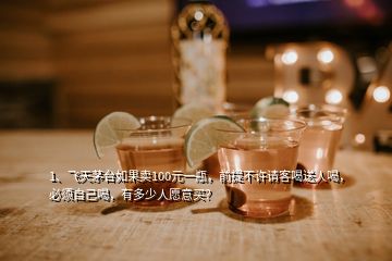 1、飛天茅臺(tái)如果賣(mài)100元一瓶，前提不許請(qǐng)客喝送人喝，必須自己喝，有多少人愿意買(mǎi)？