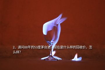 2、請(qǐng)問88年的53度茅臺(tái)酒，現(xiàn)在是什么樣的回收價(jià)，怎么樣？