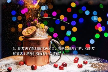 3、朋友送了瓶38度飛天茅臺，看是2008年產(chǎn)的，有朋友知道這個酒嗎？有沒有什么收藏？