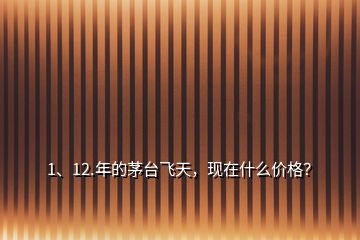 1、12.年的茅臺飛天，現(xiàn)在什么價格？