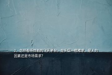 2、怎樣看待目前的飛天茅臺，龍頭店一瓶難求，是人為因素還是市場需求？