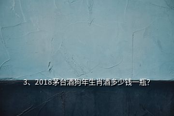 3、2018茅臺酒狗年生肖酒多少錢一瓶？