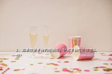 2、如果你是茅臺(tái)的經(jīng)銷商，針對(duì)茅臺(tái)控價(jià)你怎么想？