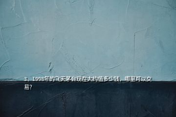 3、1998年的飛天茅臺現(xiàn)在大約值多少錢，哪里可以交易？