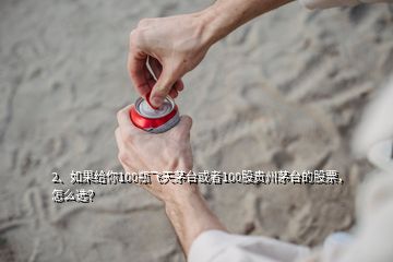 2、如果給你100瓶飛天茅臺或者100股貴州茅臺的股票，怎么選？