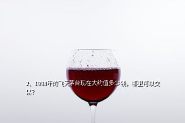 2、1998年的飛天茅臺現(xiàn)在大約值多少錢，哪里可以交易？