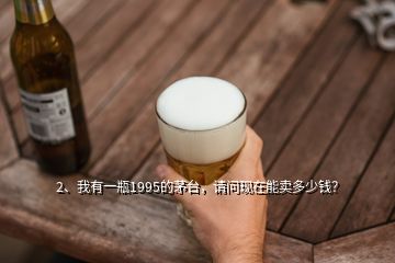 2、我有一瓶1995的茅臺，請問現(xiàn)在能賣多少錢？