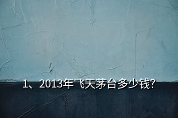 1、2013年飛天茅臺多少錢？