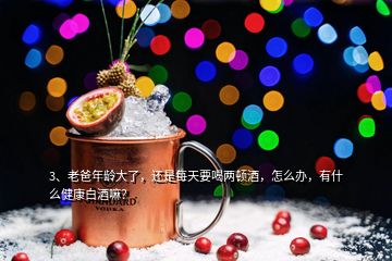 3、老爸年齡大了，還是每天要喝兩頓酒，怎么辦，有什么健康白酒嘛？