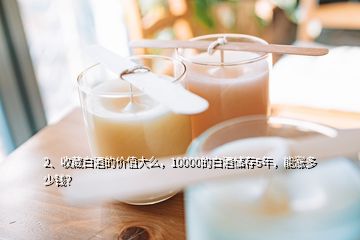 2、收藏白酒的價值大么，10000的白酒儲存5年，能漲多少錢？