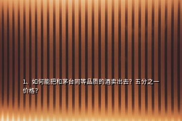 1、如何能把和茅臺同等品質的酒賣出去？五分之一價格？