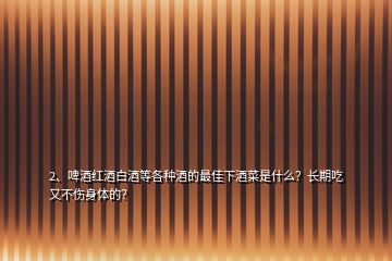 2、啤酒紅酒白酒等各種酒的最佳下酒菜是什么？長期吃又不傷身體的？