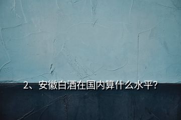 2、安徽白酒在國(guó)內(nèi)算什么水平？