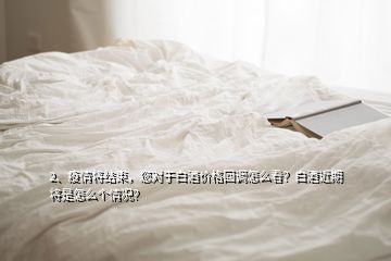 2、疫情將結束，您對于白酒價格回調怎么看？白酒近期將是怎么個情況？