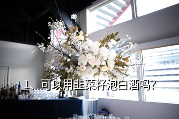 1、可以用韭菜籽泡白酒嗎？