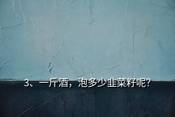 3、一斤酒，泡多少韭菜籽呢？