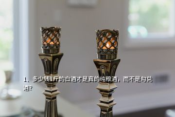 1、多少錢1斤的白酒才是真的純糧酒，而不是勾兌酒？