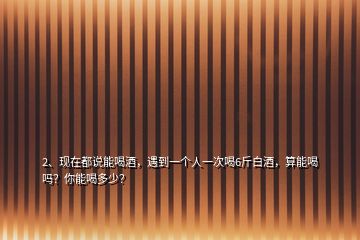 2、現(xiàn)在都說能喝酒，遇到一個人一次喝6斤白酒，算能喝嗎？你能喝多少？