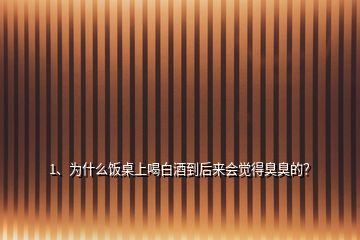 1、為什么飯桌上喝白酒到后來會覺得臭臭的？