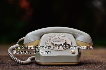 3、都說清香型白酒不宜存放，真的嗎？買了80箱金門高粱想存幾年，是不是虧了？