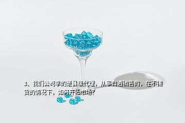 3、我們公司拿的是縣級代理，從事白酒銷售的，在不鋪貨的情況下，如何開拓市場？