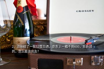 2、頂賬給了一批52度白酒，京東上一箱不到600，五折頂?shù)?，怎么能賣出去？