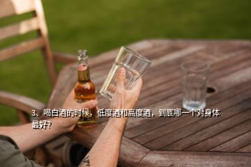 3、喝白酒的時(shí)候，低度酒和高度酒，到底哪一個(gè)對(duì)身體最好？