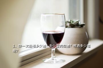 1、你一次能喝多少酒？多少度的白酒？啤酒多少瓶呢？