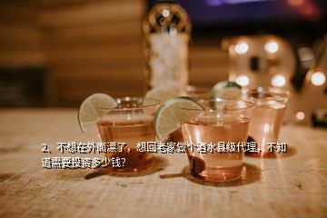 2、不想在外面漂了，想回老家做個(gè)酒水縣級(jí)代理，不知道需要投資多少錢？