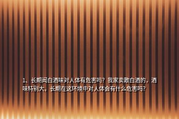 1、長期聞白酒味對人體有危害嗎？我家賣散白酒的，酒味特別大，長期在這環(huán)境中對人體會有什么危害嗎？