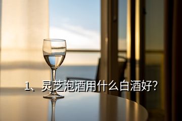 1、靈芝泡酒用什么白酒好？