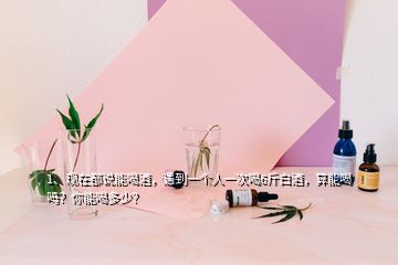 1、現(xiàn)在都說能喝酒，遇到一個(gè)人一次喝6斤白酒，算能喝嗎？你能喝多少？