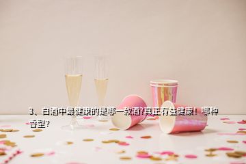 3、白酒中最健康的是哪一款酒?真正有益健康！哪種香型？