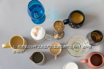 2、超市里2014年之前生產(chǎn)的盒裝白酒可以買嗎？這種酒好喝嗎？