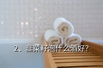 2、韭菜籽泡什么酒好？