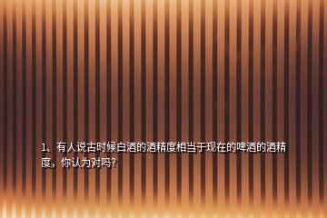 1、有人說古時候白酒的酒精度相當于現(xiàn)在的啤酒的酒精度，你認為對嗎？