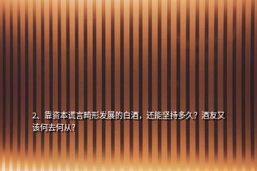 2、靠資本謊言畸形發(fā)展的白酒，還能堅持多久？酒友又該何去何從？