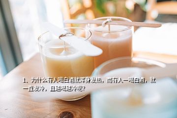 1、為什么有人喝白酒就渾身發(fā)熱，而有人一喝白酒，就一直發(fā)冷，且越喝越冷呢？